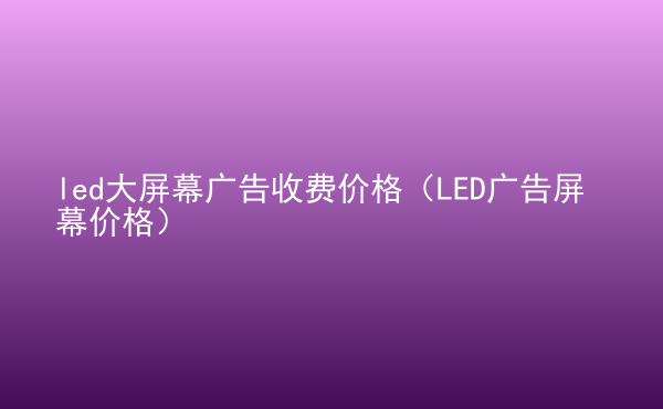  led大屏幕廣告收費價格（LED廣告屏幕價格）