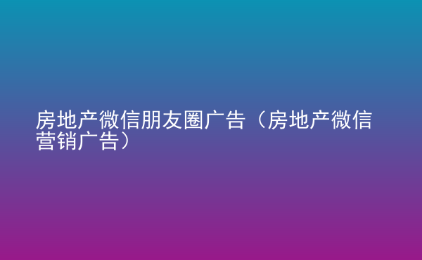  房地產(chǎn)微信朋友圈廣告（房地產(chǎn)微信營銷廣告）