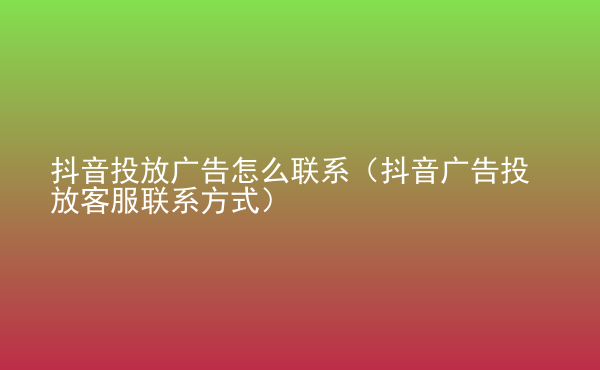  抖音投放廣告怎么聯(lián)系（抖音廣告投放客服聯(lián)系方式）