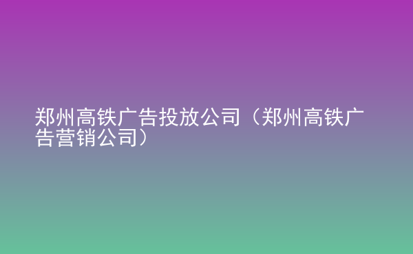  鄭州高鐵廣告投放公司（鄭州高鐵廣告營銷公司）