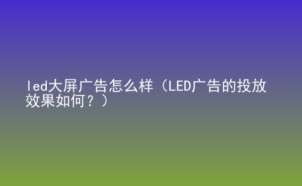  led大屏廣告怎么樣（LED廣告的投放效果如何？）