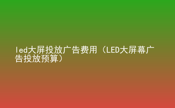  led大屏投放廣告費用（LED大屏幕廣告投放預(yù)算）