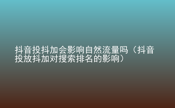  抖音投抖加會影響自然流量嗎（抖音投放抖加對搜索排名的影響）