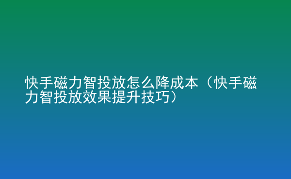  快手磁力智投放怎么降成本（快手磁力智投放效果提升技巧）