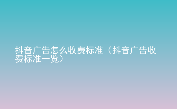  抖音廣告怎么收費(fèi)標(biāo)準(zhǔn)（抖音廣告收費(fèi)標(biāo)準(zhǔn)一覽）