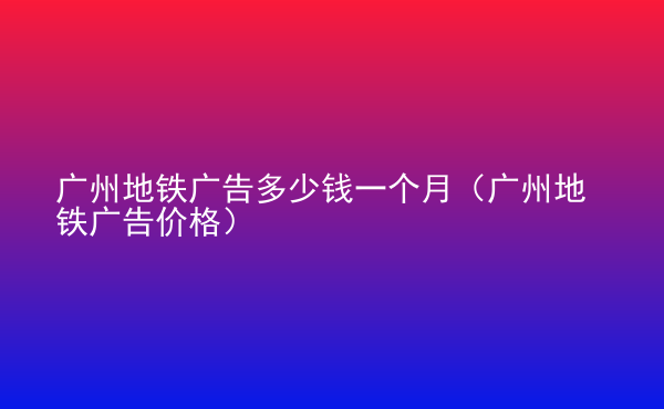  廣州地鐵廣告多少錢一個(gè)月（廣州地鐵廣告價(jià)格）