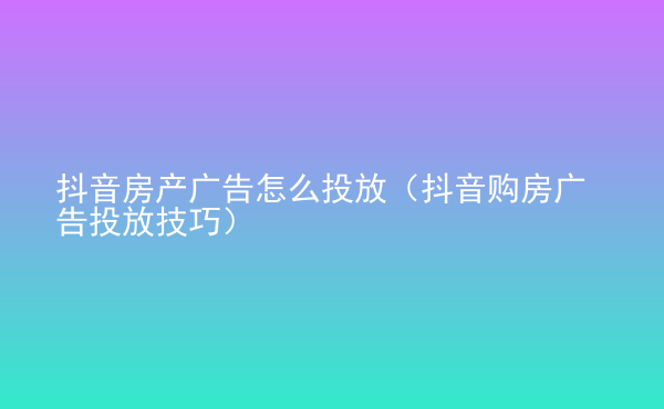  抖音房產(chǎn)廣告怎么投放（抖音購房廣告投放技巧）