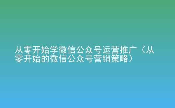  從零開始學(xué)微信公眾號運(yùn)營推廣（從零開始的微信公眾號營銷策略）