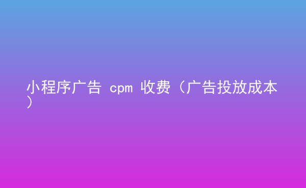  小程序廣告 cpm 收費（廣告投放成本）