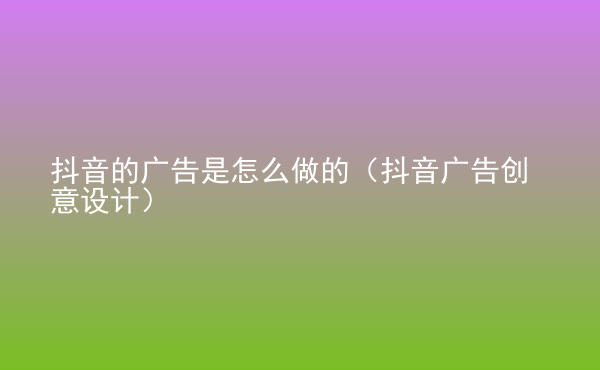  抖音的廣告是怎么做的（抖音廣告創(chuàng)意設(shè)計(jì)）