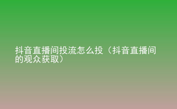  抖音直播間投流怎么投（抖音直播間的觀眾獲取）