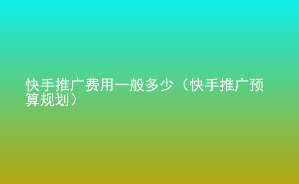  快手推廣費用一般多少（快手推廣預(yù)算規(guī)劃）