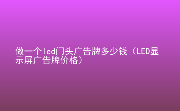  做一個led門頭廣告牌多少錢（LED顯示屏廣告牌價格）