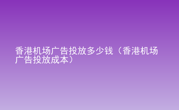  香港機(jī)場(chǎng)廣告投放多少錢（香港機(jī)場(chǎng)廣告投放成本）