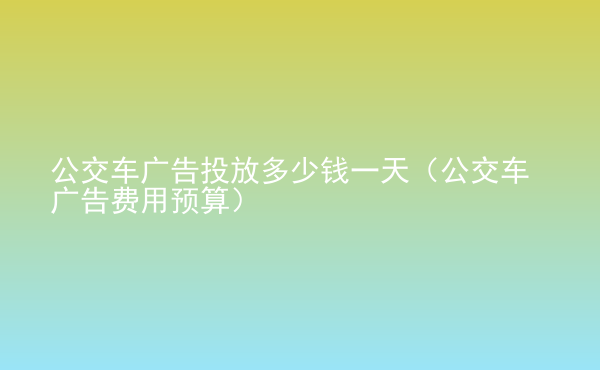  公交車廣告投放多少錢一天（公交車廣告費用預算）