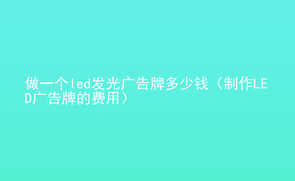  做一個(gè)led發(fā)光廣告牌多少錢（制作LED廣告牌的費(fèi)用）