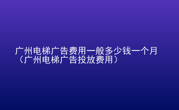  廣州電梯廣告費(fèi)用一般多少錢一個月（廣州電梯廣告投放費(fèi)用）