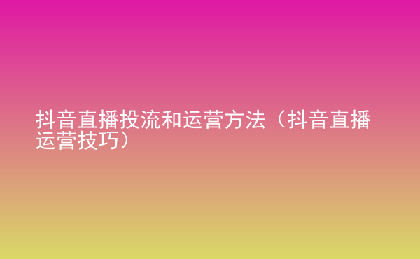  抖音直播投流和運(yùn)營(yíng)方法（抖音直播運(yùn)營(yíng)技巧）