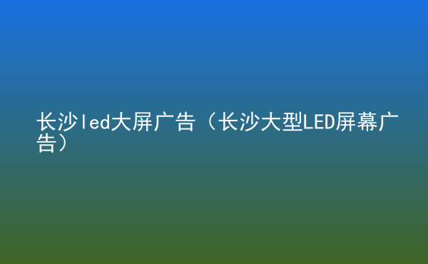  長沙led大屏廣告（長沙大型LED屏幕廣告）