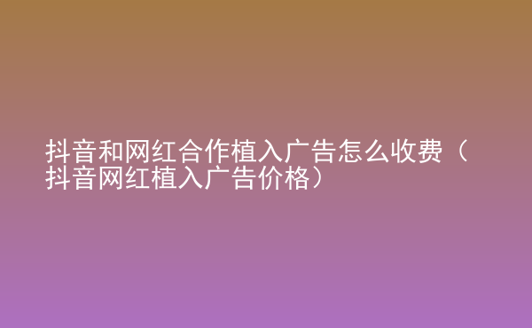  抖音和網(wǎng)紅合作植入廣告怎么收費（抖音網(wǎng)紅植入廣告價格）