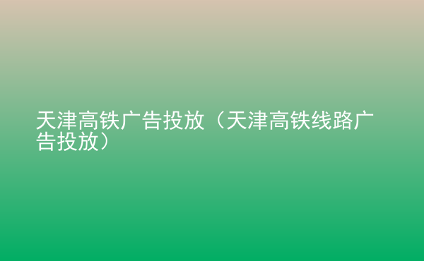  天津高鐵廣告投放（天津高鐵線路廣告投放）