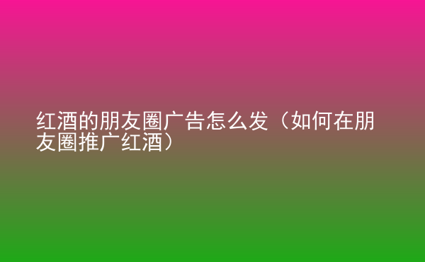  紅酒的朋友圈廣告怎么發(fā)（如何在朋友圈推廣紅酒）