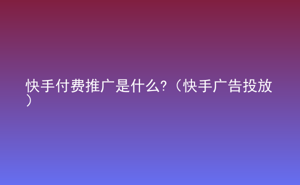  快手付費(fèi)推廣是什么?（快手廣告投放）