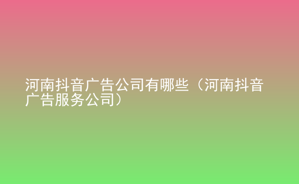  河南抖音廣告公司有哪些（河南抖音廣告服務(wù)公司）