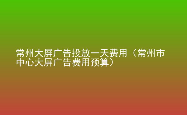  常州大屏廣告投放一天費(fèi)用（常州市中心大屏廣告費(fèi)用預(yù)算）