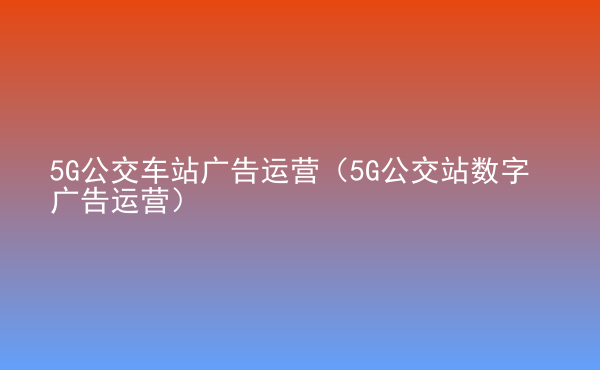  5G公交車站廣告運(yùn)營（5G公交站數(shù)字廣告運(yùn)營）