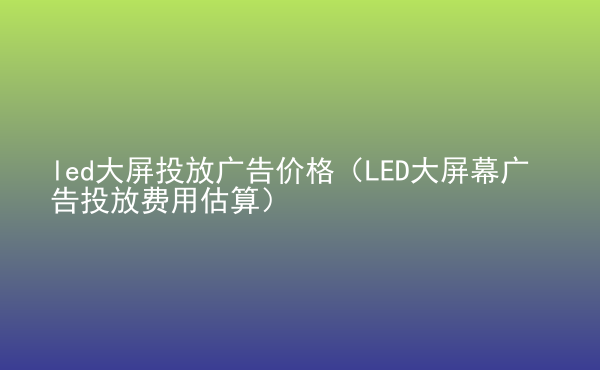  led大屏投放廣告價格（LED大屏幕廣告投放費用估算）