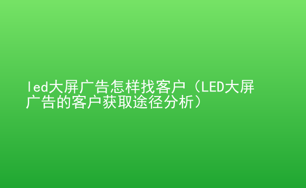  led大屏廣告怎樣找客戶（LED大屏廣告的客戶獲取途徑分析）