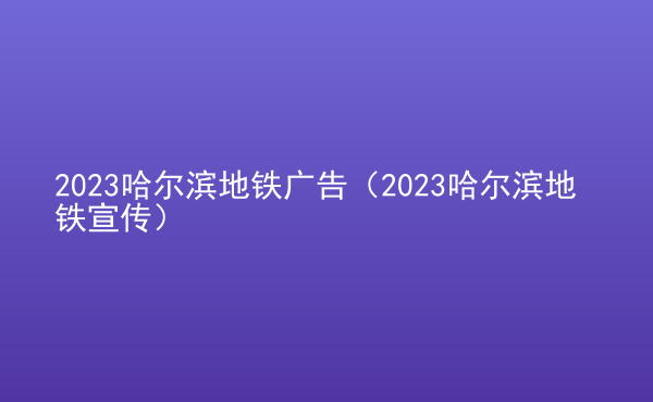  2023哈爾濱地鐵廣告（2023哈爾濱地鐵宣傳）