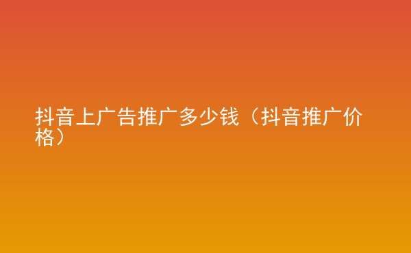  抖音上廣告推廣多少錢（抖音推廣價(jià)格）