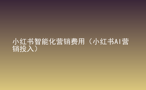  小紅書智能化營銷費(fèi)用（小紅書AI營銷投入）