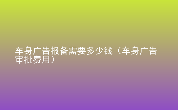  車身廣告報(bào)備需要多少錢（車身廣告審批費(fèi)用）