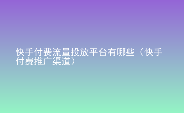  快手付費流量投放平臺有哪些（快手付費推廣渠道）