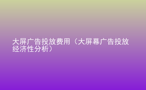  大屏廣告投放費(fèi)用（大屏幕廣告投放經(jīng)濟(jì)性分析）