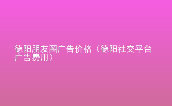  德陽朋友圈廣告價(jià)格（德陽社交平臺廣告費(fèi)用）