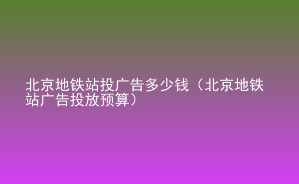  北京地鐵站投廣告多少錢(qián)（北京地鐵站廣告投放預(yù)算）