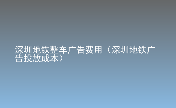 深圳地鐵整車廣告費用（深圳地鐵廣告投放成本）