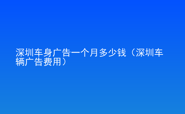  深圳車(chē)身廣告一個(gè)月多少錢(qián)（深圳車(chē)輛廣告費(fèi)用）