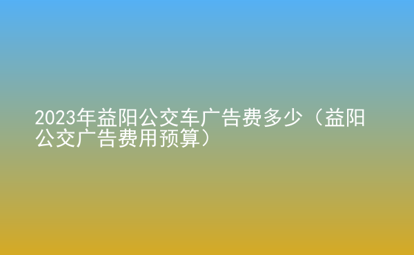  2023年益陽公交車廣告費多少（益陽公交廣告費用預(yù)算）