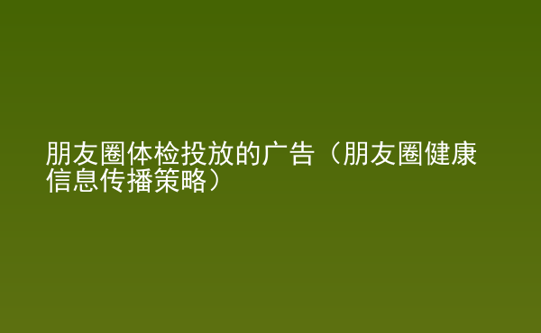  朋友圈體檢投放的廣告（朋友圈健康信息傳播策略）