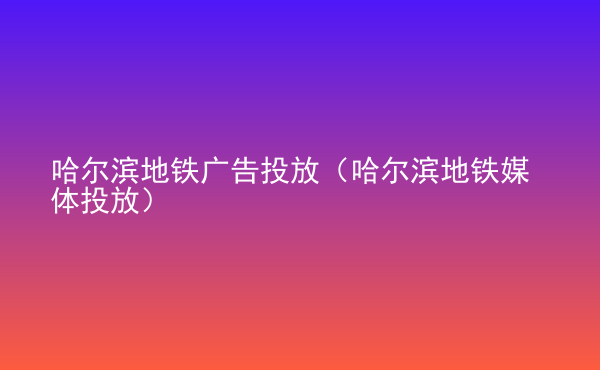  哈爾濱地鐵廣告投放（哈爾濱地鐵媒體投放）