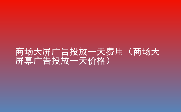  商場大屏廣告投放一天費用（商場大屏幕廣告投放一天價格）