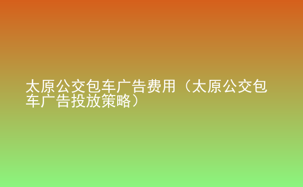  太原公交包車廣告費用（太原公交包車廣告投放策略）