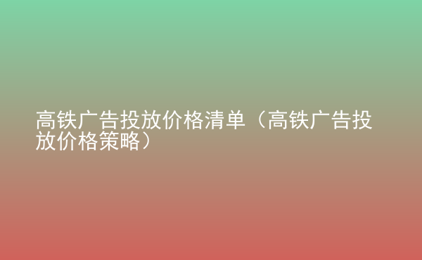  高鐵廣告投放價格清單（高鐵廣告投放價格策略）