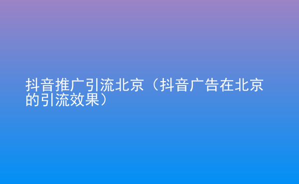  抖音推廣引流北京（抖音廣告在北京的引流效果）