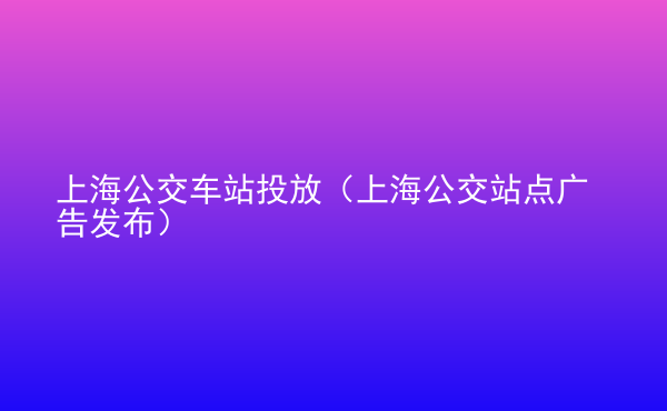  上海公交車站投放（上海公交站點(diǎn)廣告發(fā)布）